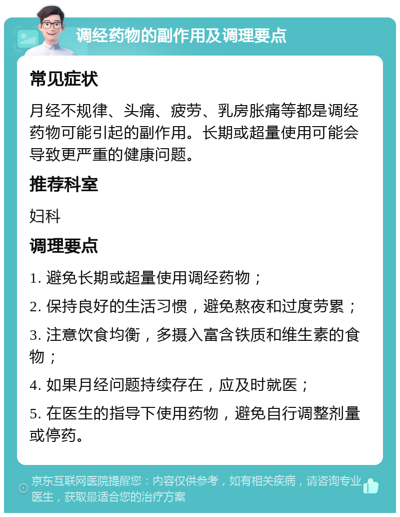 调经药物的副作用及调理要点 常见症状 月经不规律、头痛、疲劳、乳房胀痛等都是调经药物可能引起的副作用。长期或超量使用可能会导致更严重的健康问题。 推荐科室 妇科 调理要点 1. 避免长期或超量使用调经药物； 2. 保持良好的生活习惯，避免熬夜和过度劳累； 3. 注意饮食均衡，多摄入富含铁质和维生素的食物； 4. 如果月经问题持续存在，应及时就医； 5. 在医生的指导下使用药物，避免自行调整剂量或停药。