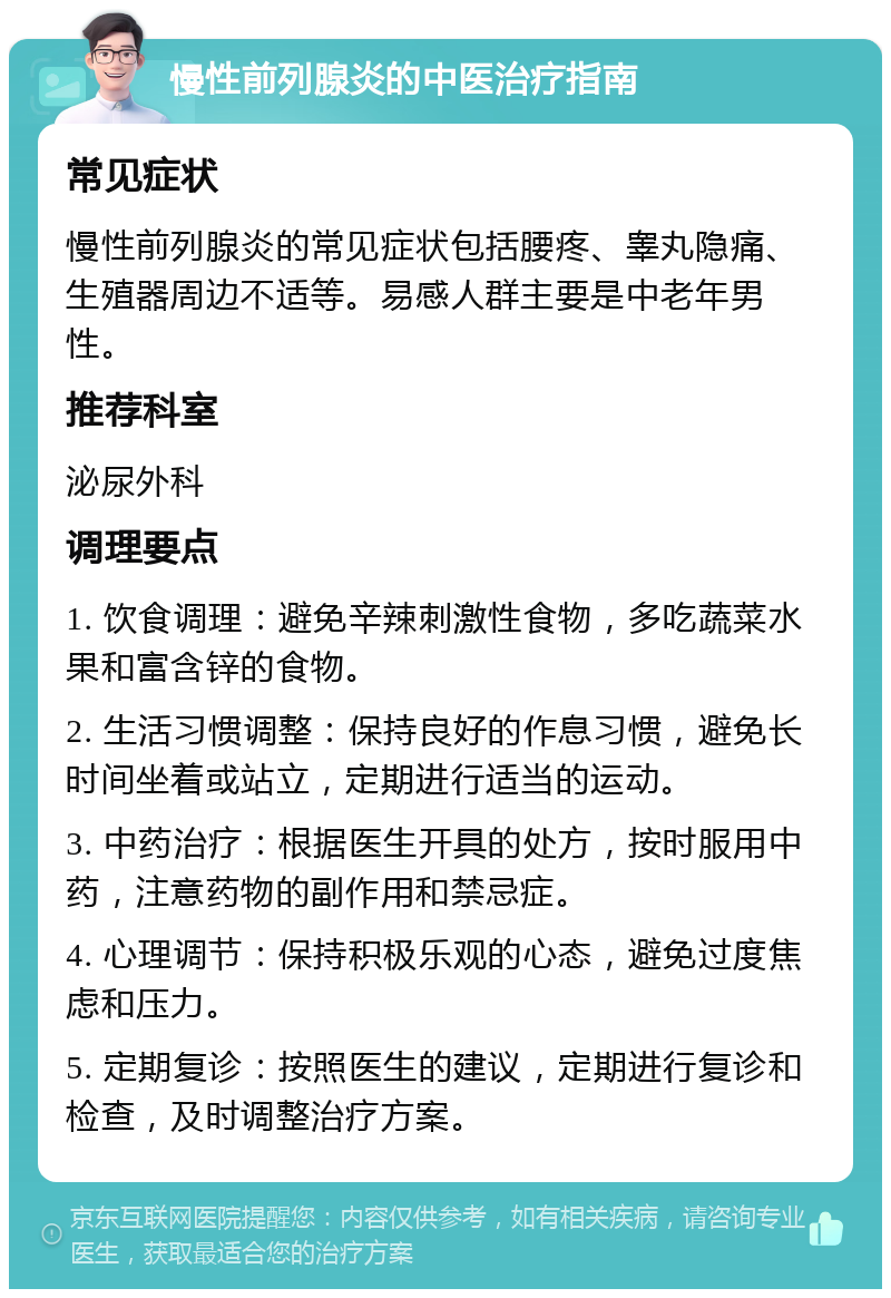 慢性前列腺炎的中医治疗指南 常见症状 慢性前列腺炎的常见症状包括腰疼、睾丸隐痛、生殖器周边不适等。易感人群主要是中老年男性。 推荐科室 泌尿外科 调理要点 1. 饮食调理：避免辛辣刺激性食物，多吃蔬菜水果和富含锌的食物。 2. 生活习惯调整：保持良好的作息习惯，避免长时间坐着或站立，定期进行适当的运动。 3. 中药治疗：根据医生开具的处方，按时服用中药，注意药物的副作用和禁忌症。 4. 心理调节：保持积极乐观的心态，避免过度焦虑和压力。 5. 定期复诊：按照医生的建议，定期进行复诊和检查，及时调整治疗方案。