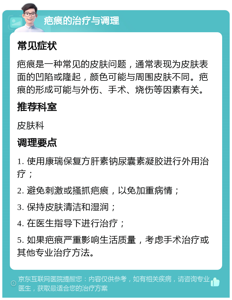 疤痕的治疗与调理 常见症状 疤痕是一种常见的皮肤问题，通常表现为皮肤表面的凹陷或隆起，颜色可能与周围皮肤不同。疤痕的形成可能与外伤、手术、烧伤等因素有关。 推荐科室 皮肤科 调理要点 1. 使用康瑞保复方肝素钠尿囊素凝胶进行外用治疗； 2. 避免刺激或搔抓疤痕，以免加重病情； 3. 保持皮肤清洁和湿润； 4. 在医生指导下进行治疗； 5. 如果疤痕严重影响生活质量，考虑手术治疗或其他专业治疗方法。