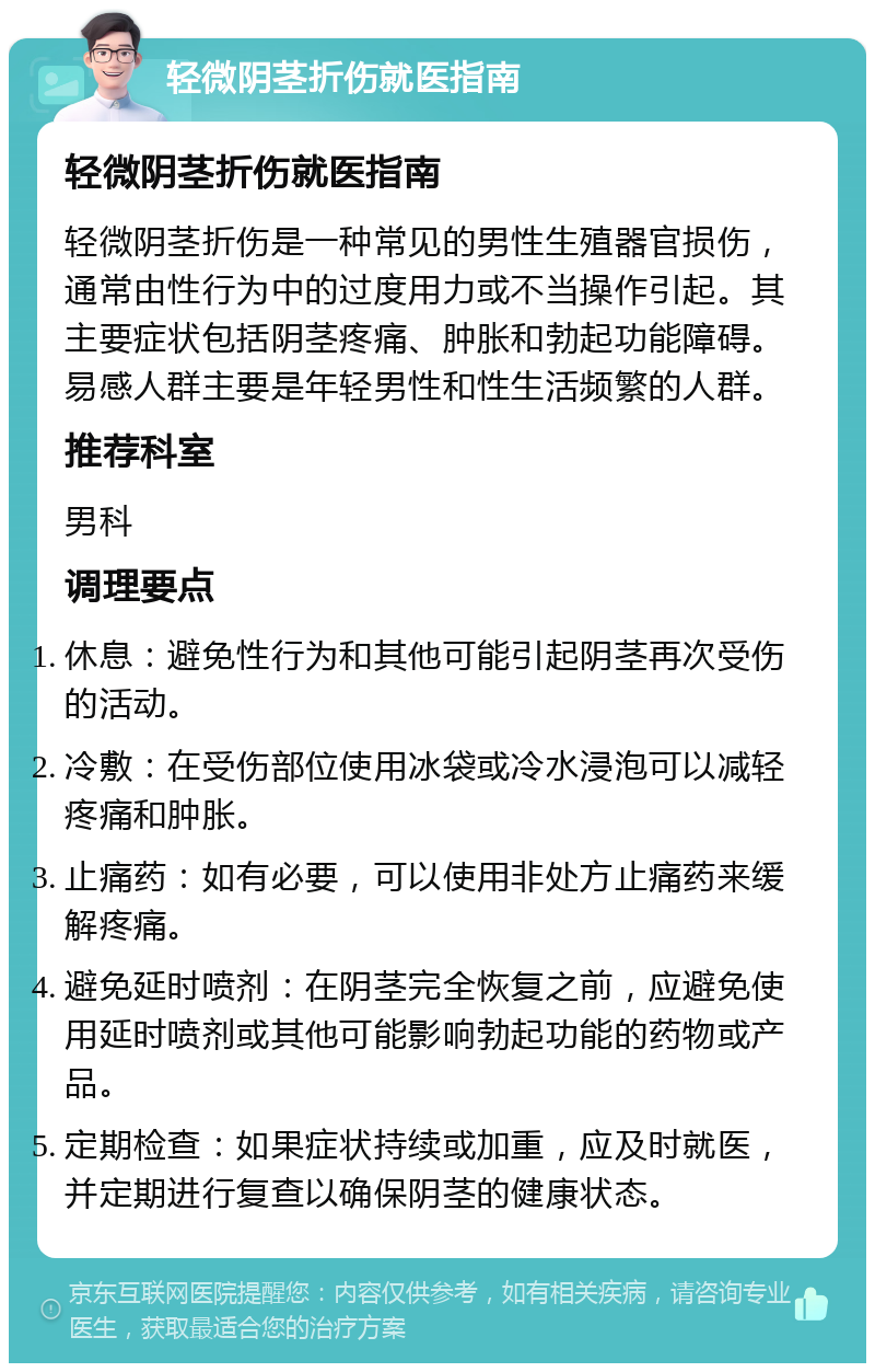 轻微阴茎折伤就医指南 轻微阴茎折伤就医指南 轻微阴茎折伤是一种常见的男性生殖器官损伤，通常由性行为中的过度用力或不当操作引起。其主要症状包括阴茎疼痛、肿胀和勃起功能障碍。易感人群主要是年轻男性和性生活频繁的人群。 推荐科室 男科 调理要点 休息：避免性行为和其他可能引起阴茎再次受伤的活动。 冷敷：在受伤部位使用冰袋或冷水浸泡可以减轻疼痛和肿胀。 止痛药：如有必要，可以使用非处方止痛药来缓解疼痛。 避免延时喷剂：在阴茎完全恢复之前，应避免使用延时喷剂或其他可能影响勃起功能的药物或产品。 定期检查：如果症状持续或加重，应及时就医，并定期进行复查以确保阴茎的健康状态。