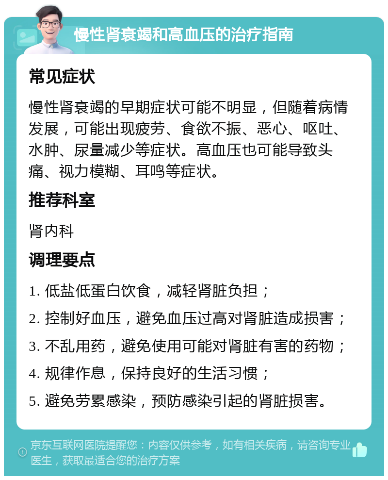 慢性肾衰竭和高血压的治疗指南 常见症状 慢性肾衰竭的早期症状可能不明显，但随着病情发展，可能出现疲劳、食欲不振、恶心、呕吐、水肿、尿量减少等症状。高血压也可能导致头痛、视力模糊、耳鸣等症状。 推荐科室 肾内科 调理要点 1. 低盐低蛋白饮食，减轻肾脏负担； 2. 控制好血压，避免血压过高对肾脏造成损害； 3. 不乱用药，避免使用可能对肾脏有害的药物； 4. 规律作息，保持良好的生活习惯； 5. 避免劳累感染，预防感染引起的肾脏损害。