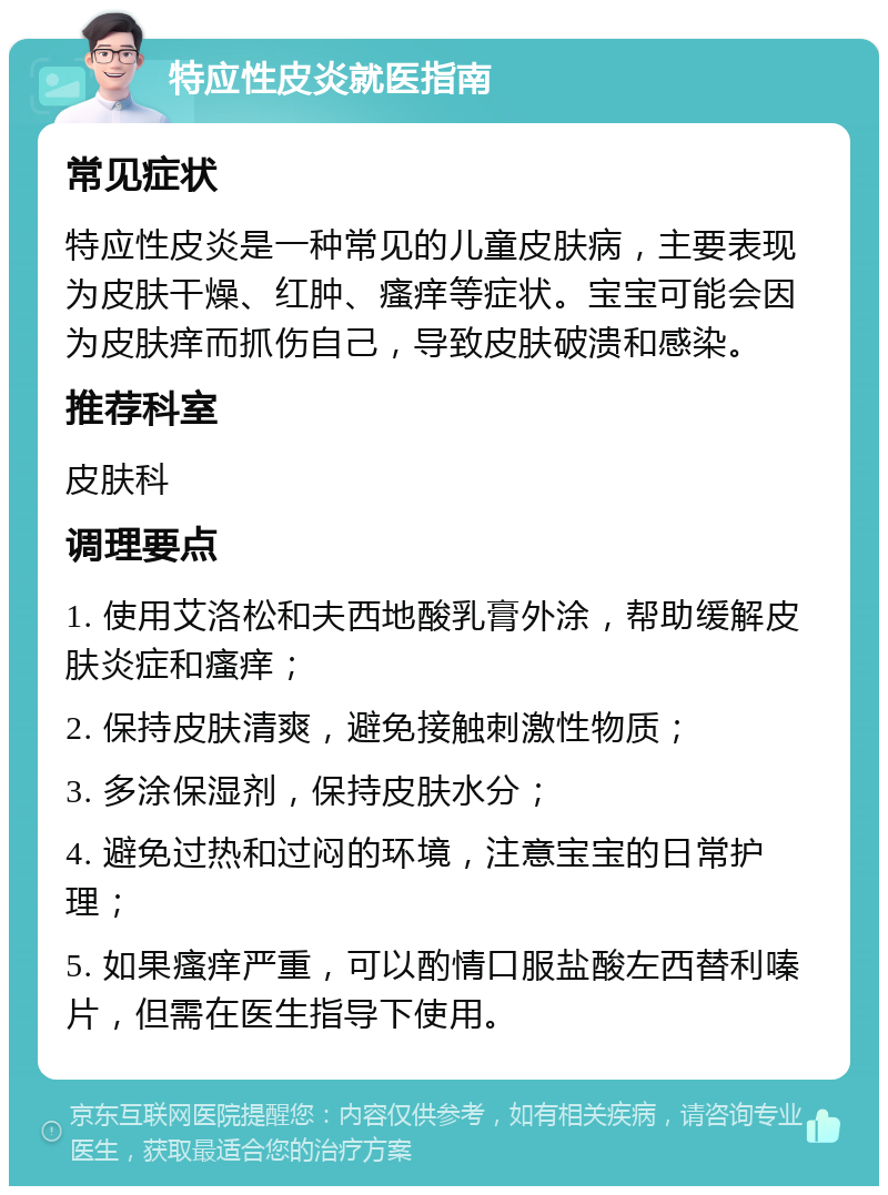 特应性皮炎就医指南 常见症状 特应性皮炎是一种常见的儿童皮肤病，主要表现为皮肤干燥、红肿、瘙痒等症状。宝宝可能会因为皮肤痒而抓伤自己，导致皮肤破溃和感染。 推荐科室 皮肤科 调理要点 1. 使用艾洛松和夫西地酸乳膏外涂，帮助缓解皮肤炎症和瘙痒； 2. 保持皮肤清爽，避免接触刺激性物质； 3. 多涂保湿剂，保持皮肤水分； 4. 避免过热和过闷的环境，注意宝宝的日常护理； 5. 如果瘙痒严重，可以酌情口服盐酸左西替利嗪片，但需在医生指导下使用。