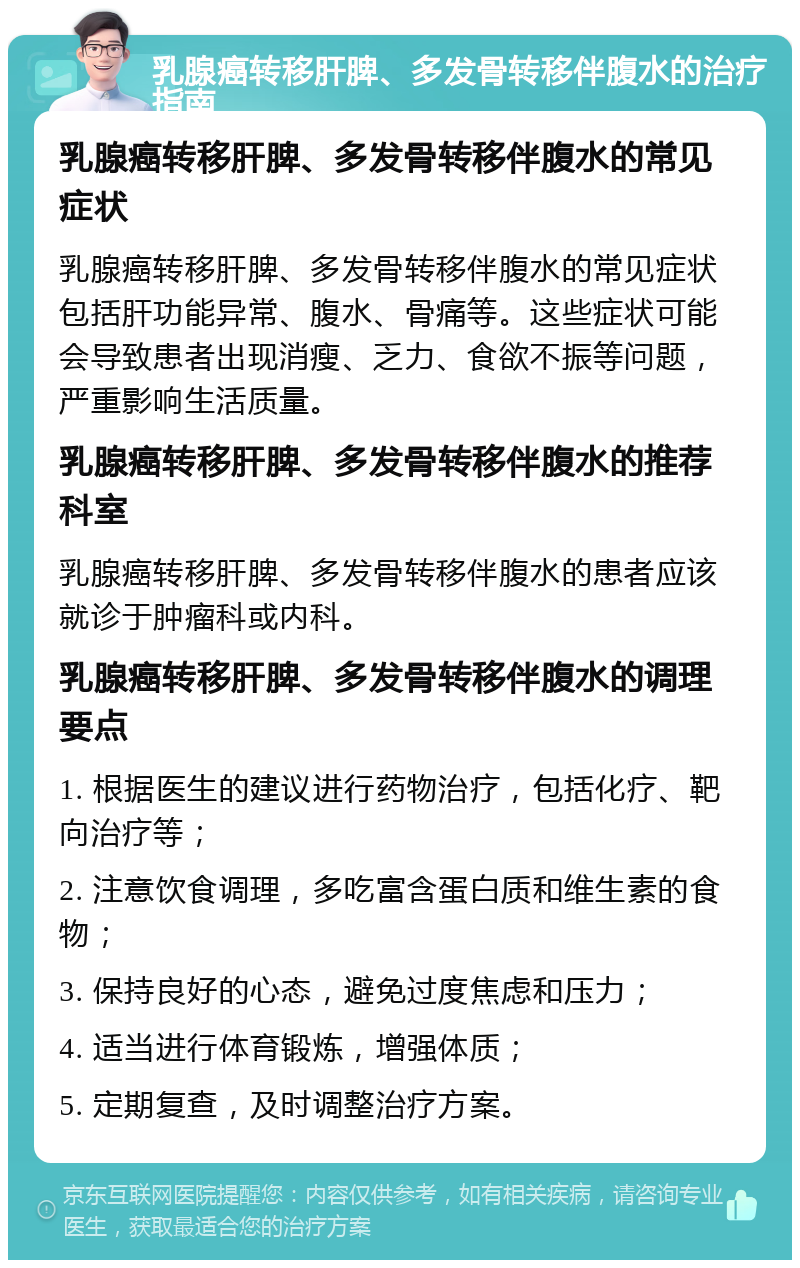 乳腺癌转移肝脾、多发骨转移伴腹水的治疗指南 乳腺癌转移肝脾、多发骨转移伴腹水的常见症状 乳腺癌转移肝脾、多发骨转移伴腹水的常见症状包括肝功能异常、腹水、骨痛等。这些症状可能会导致患者出现消瘦、乏力、食欲不振等问题，严重影响生活质量。 乳腺癌转移肝脾、多发骨转移伴腹水的推荐科室 乳腺癌转移肝脾、多发骨转移伴腹水的患者应该就诊于肿瘤科或内科。 乳腺癌转移肝脾、多发骨转移伴腹水的调理要点 1. 根据医生的建议进行药物治疗，包括化疗、靶向治疗等； 2. 注意饮食调理，多吃富含蛋白质和维生素的食物； 3. 保持良好的心态，避免过度焦虑和压力； 4. 适当进行体育锻炼，增强体质； 5. 定期复查，及时调整治疗方案。