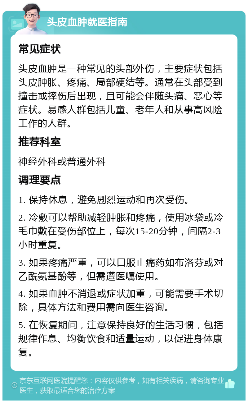 头皮血肿就医指南 常见症状 头皮血肿是一种常见的头部外伤，主要症状包括头皮肿胀、疼痛、局部硬结等。通常在头部受到撞击或摔伤后出现，且可能会伴随头痛、恶心等症状。易感人群包括儿童、老年人和从事高风险工作的人群。 推荐科室 神经外科或普通外科 调理要点 1. 保持休息，避免剧烈运动和再次受伤。 2. 冷敷可以帮助减轻肿胀和疼痛，使用冰袋或冷毛巾敷在受伤部位上，每次15-20分钟，间隔2-3小时重复。 3. 如果疼痛严重，可以口服止痛药如布洛芬或对乙酰氨基酚等，但需遵医嘱使用。 4. 如果血肿不消退或症状加重，可能需要手术切除，具体方法和费用需向医生咨询。 5. 在恢复期间，注意保持良好的生活习惯，包括规律作息、均衡饮食和适量运动，以促进身体康复。