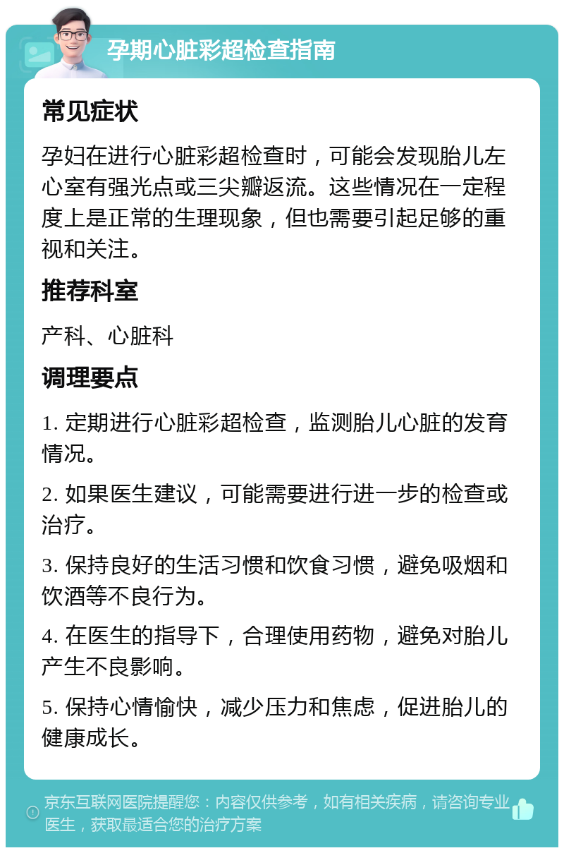 孕期心脏彩超检查指南 常见症状 孕妇在进行心脏彩超检查时，可能会发现胎儿左心室有强光点或三尖瓣返流。这些情况在一定程度上是正常的生理现象，但也需要引起足够的重视和关注。 推荐科室 产科、心脏科 调理要点 1. 定期进行心脏彩超检查，监测胎儿心脏的发育情况。 2. 如果医生建议，可能需要进行进一步的检查或治疗。 3. 保持良好的生活习惯和饮食习惯，避免吸烟和饮酒等不良行为。 4. 在医生的指导下，合理使用药物，避免对胎儿产生不良影响。 5. 保持心情愉快，减少压力和焦虑，促进胎儿的健康成长。