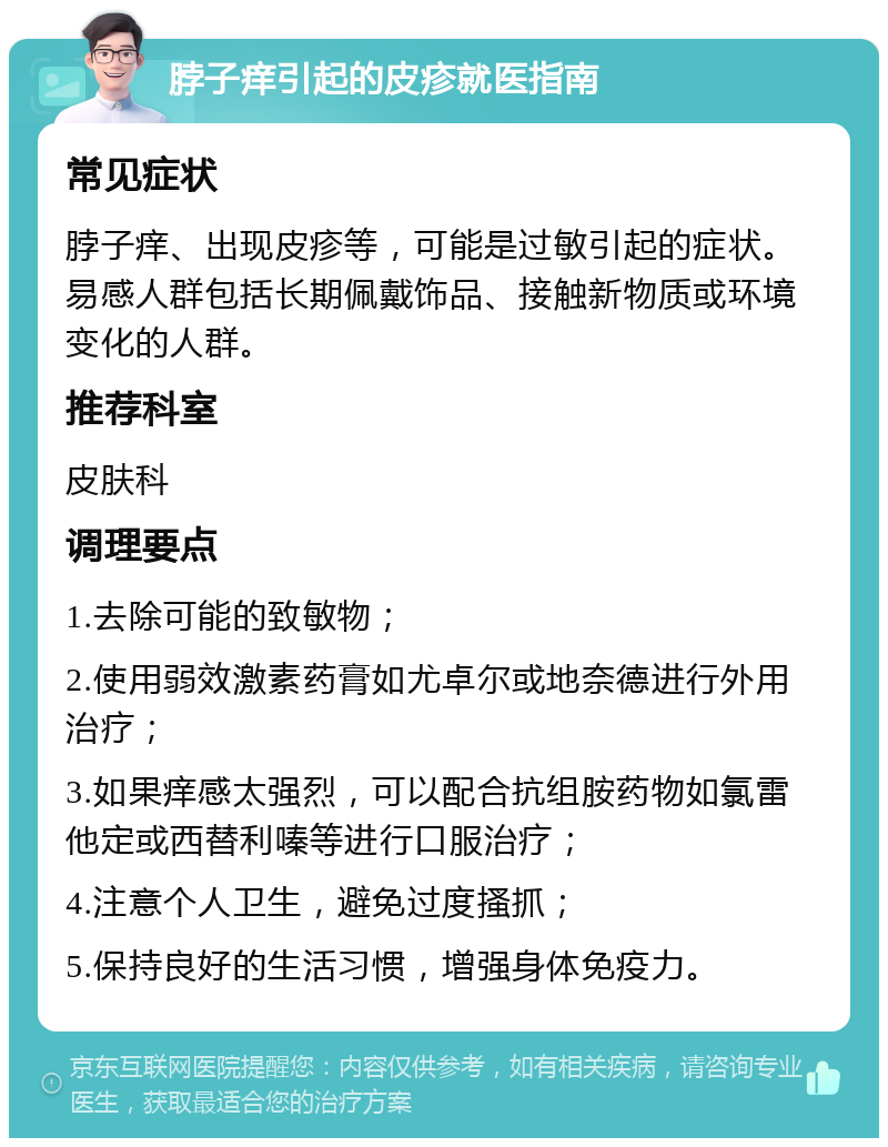 脖子痒引起的皮疹就医指南 常见症状 脖子痒、出现皮疹等，可能是过敏引起的症状。易感人群包括长期佩戴饰品、接触新物质或环境变化的人群。 推荐科室 皮肤科 调理要点 1.去除可能的致敏物； 2.使用弱效激素药膏如尤卓尔或地奈德进行外用治疗； 3.如果痒感太强烈，可以配合抗组胺药物如氯雷他定或西替利嗪等进行口服治疗； 4.注意个人卫生，避免过度搔抓； 5.保持良好的生活习惯，增强身体免疫力。