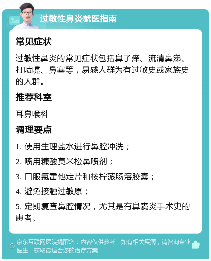 过敏性鼻炎就医指南 常见症状 过敏性鼻炎的常见症状包括鼻子痒、流清鼻涕、打喷嚏、鼻塞等，易感人群为有过敏史或家族史的人群。 推荐科室 耳鼻喉科 调理要点 1. 使用生理盐水进行鼻腔冲洗； 2. 喷用糠酸莫米松鼻喷剂； 3. 口服氯雷他定片和桉柠蒎肠溶胶囊； 4. 避免接触过敏原； 5. 定期复查鼻腔情况，尤其是有鼻窦炎手术史的患者。