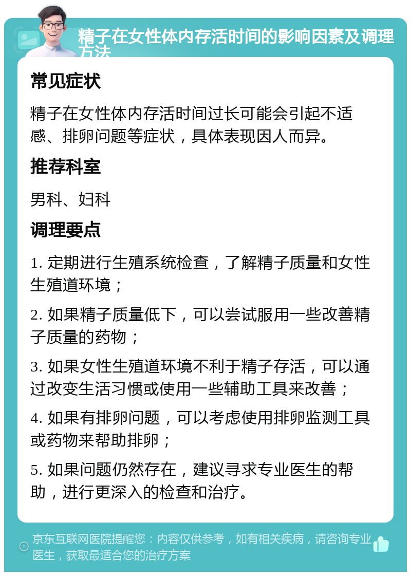 精子在女性体内存活时间的影响因素及调理方法 常见症状 精子在女性体内存活时间过长可能会引起不适感、排卵问题等症状，具体表现因人而异。 推荐科室 男科、妇科 调理要点 1. 定期进行生殖系统检查，了解精子质量和女性生殖道环境； 2. 如果精子质量低下，可以尝试服用一些改善精子质量的药物； 3. 如果女性生殖道环境不利于精子存活，可以通过改变生活习惯或使用一些辅助工具来改善； 4. 如果有排卵问题，可以考虑使用排卵监测工具或药物来帮助排卵； 5. 如果问题仍然存在，建议寻求专业医生的帮助，进行更深入的检查和治疗。