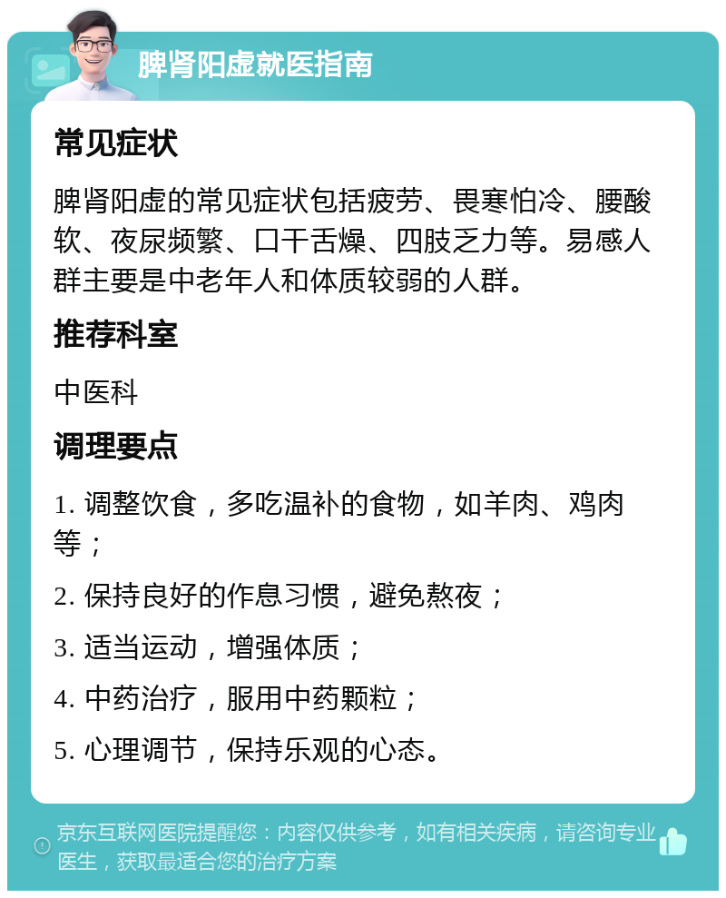 脾肾阳虚就医指南 常见症状 脾肾阳虚的常见症状包括疲劳、畏寒怕冷、腰酸软、夜尿频繁、口干舌燥、四肢乏力等。易感人群主要是中老年人和体质较弱的人群。 推荐科室 中医科 调理要点 1. 调整饮食，多吃温补的食物，如羊肉、鸡肉等； 2. 保持良好的作息习惯，避免熬夜； 3. 适当运动，增强体质； 4. 中药治疗，服用中药颗粒； 5. 心理调节，保持乐观的心态。