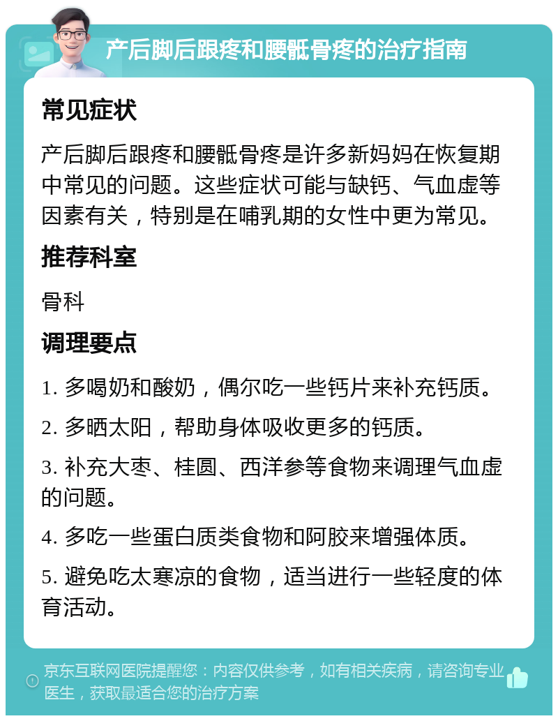 产后脚后跟疼和腰骶骨疼的治疗指南 常见症状 产后脚后跟疼和腰骶骨疼是许多新妈妈在恢复期中常见的问题。这些症状可能与缺钙、气血虚等因素有关，特别是在哺乳期的女性中更为常见。 推荐科室 骨科 调理要点 1. 多喝奶和酸奶，偶尔吃一些钙片来补充钙质。 2. 多晒太阳，帮助身体吸收更多的钙质。 3. 补充大枣、桂圆、西洋参等食物来调理气血虚的问题。 4. 多吃一些蛋白质类食物和阿胶来增强体质。 5. 避免吃太寒凉的食物，适当进行一些轻度的体育活动。