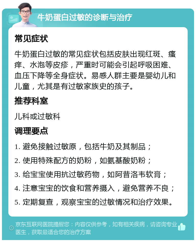 牛奶蛋白过敏的诊断与治疗 常见症状 牛奶蛋白过敏的常见症状包括皮肤出现红斑、瘙痒、水泡等皮疹，严重时可能会引起呼吸困难、血压下降等全身症状。易感人群主要是婴幼儿和儿童，尤其是有过敏家族史的孩子。 推荐科室 儿科或过敏科 调理要点 1. 避免接触过敏原，包括牛奶及其制品； 2. 使用特殊配方的奶粉，如氨基酸奶粉； 3. 给宝宝使用抗过敏药物，如阿昔洛韦软膏； 4. 注意宝宝的饮食和营养摄入，避免营养不良； 5. 定期复查，观察宝宝的过敏情况和治疗效果。