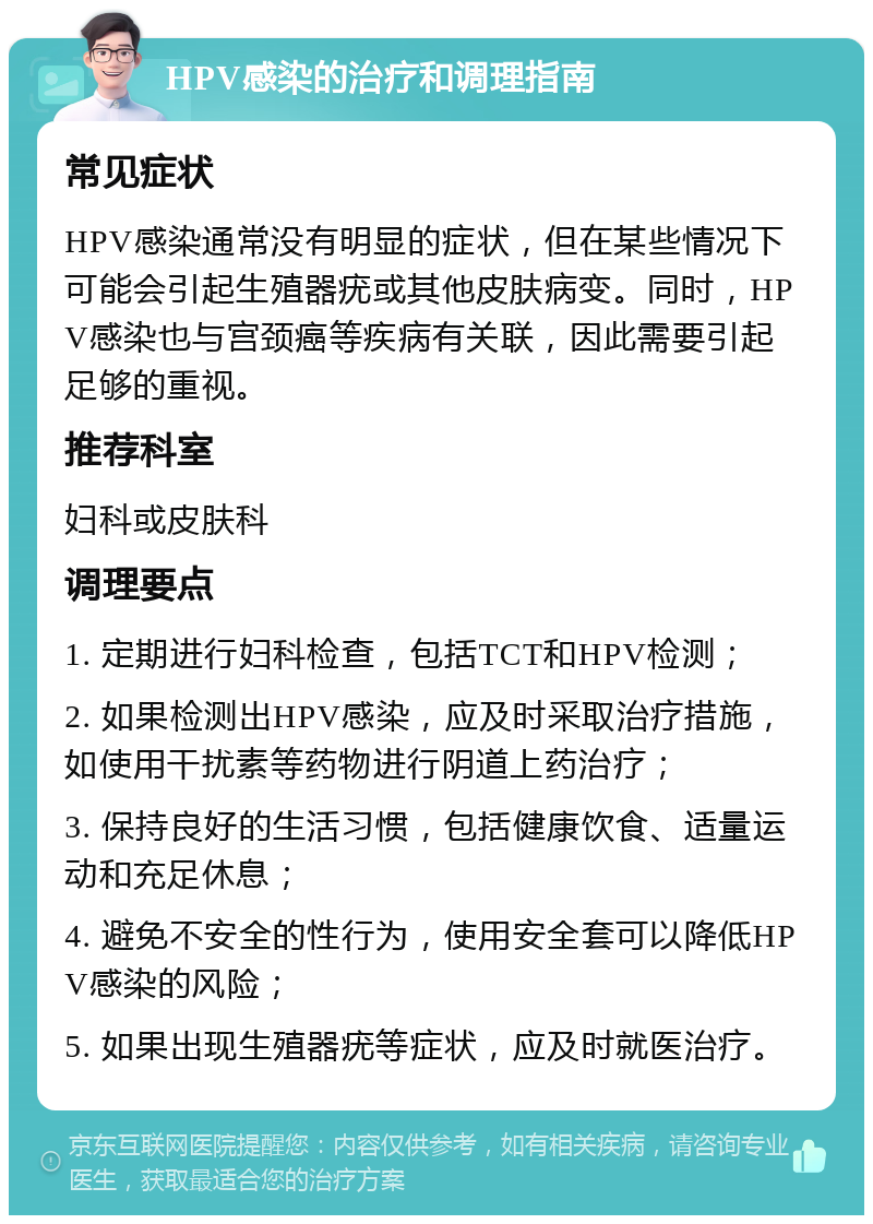 HPV感染的治疗和调理指南 常见症状 HPV感染通常没有明显的症状，但在某些情况下可能会引起生殖器疣或其他皮肤病变。同时，HPV感染也与宫颈癌等疾病有关联，因此需要引起足够的重视。 推荐科室 妇科或皮肤科 调理要点 1. 定期进行妇科检查，包括TCT和HPV检测； 2. 如果检测出HPV感染，应及时采取治疗措施，如使用干扰素等药物进行阴道上药治疗； 3. 保持良好的生活习惯，包括健康饮食、适量运动和充足休息； 4. 避免不安全的性行为，使用安全套可以降低HPV感染的风险； 5. 如果出现生殖器疣等症状，应及时就医治疗。