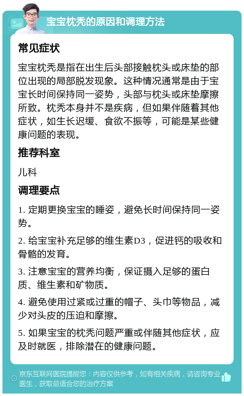 宝宝枕秃的原因和调理方法 常见症状 宝宝枕秃是指在出生后头部接触枕头或床垫的部位出现的局部脱发现象。这种情况通常是由于宝宝长时间保持同一姿势，头部与枕头或床垫摩擦所致。枕秃本身并不是疾病，但如果伴随着其他症状，如生长迟缓、食欲不振等，可能是某些健康问题的表现。 推荐科室 儿科 调理要点 1. 定期更换宝宝的睡姿，避免长时间保持同一姿势。 2. 给宝宝补充足够的维生素D3，促进钙的吸收和骨骼的发育。 3. 注意宝宝的营养均衡，保证摄入足够的蛋白质、维生素和矿物质。 4. 避免使用过紧或过重的帽子、头巾等物品，减少对头皮的压迫和摩擦。 5. 如果宝宝的枕秃问题严重或伴随其他症状，应及时就医，排除潜在的健康问题。