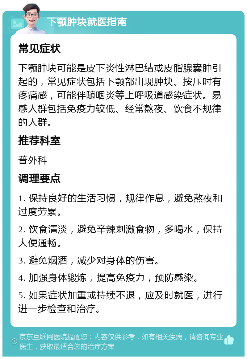 下颚肿块就医指南 常见症状 下颚肿块可能是皮下炎性淋巴结或皮脂腺囊肿引起的，常见症状包括下颚部出现肿块、按压时有疼痛感，可能伴随咽炎等上呼吸道感染症状。易感人群包括免疫力较低、经常熬夜、饮食不规律的人群。 推荐科室 普外科 调理要点 1. 保持良好的生活习惯，规律作息，避免熬夜和过度劳累。 2. 饮食清淡，避免辛辣刺激食物，多喝水，保持大便通畅。 3. 避免烟酒，减少对身体的伤害。 4. 加强身体锻炼，提高免疫力，预防感染。 5. 如果症状加重或持续不退，应及时就医，进行进一步检查和治疗。