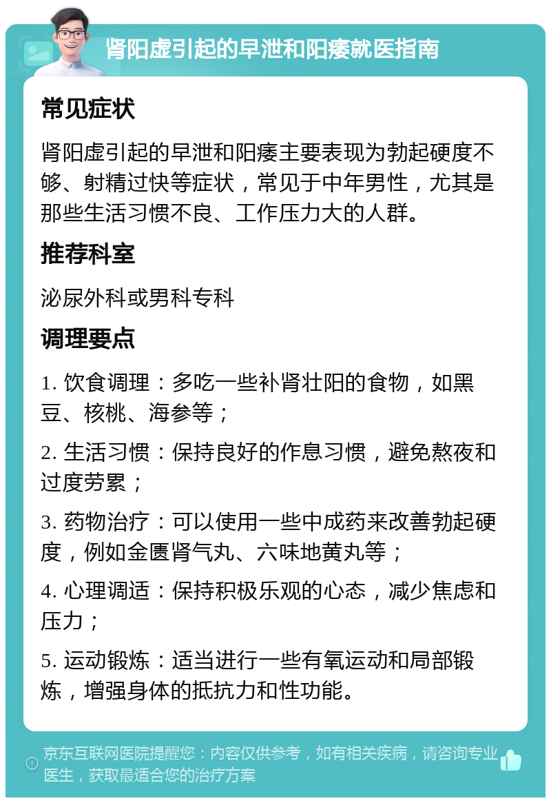 肾阳虚引起的早泄和阳痿就医指南 常见症状 肾阳虚引起的早泄和阳痿主要表现为勃起硬度不够、射精过快等症状，常见于中年男性，尤其是那些生活习惯不良、工作压力大的人群。 推荐科室 泌尿外科或男科专科 调理要点 1. 饮食调理：多吃一些补肾壮阳的食物，如黑豆、核桃、海参等； 2. 生活习惯：保持良好的作息习惯，避免熬夜和过度劳累； 3. 药物治疗：可以使用一些中成药来改善勃起硬度，例如金匮肾气丸、六味地黄丸等； 4. 心理调适：保持积极乐观的心态，减少焦虑和压力； 5. 运动锻炼：适当进行一些有氧运动和局部锻炼，增强身体的抵抗力和性功能。