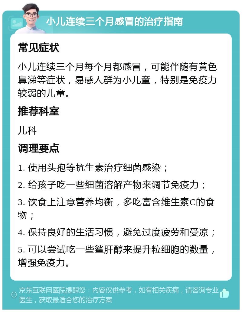 小儿连续三个月感冒的治疗指南 常见症状 小儿连续三个月每个月都感冒，可能伴随有黄色鼻涕等症状，易感人群为小儿童，特别是免疫力较弱的儿童。 推荐科室 儿科 调理要点 1. 使用头孢等抗生素治疗细菌感染； 2. 给孩子吃一些细菌溶解产物来调节免疫力； 3. 饮食上注意营养均衡，多吃富含维生素C的食物； 4. 保持良好的生活习惯，避免过度疲劳和受凉； 5. 可以尝试吃一些鲨肝醇来提升粒细胞的数量，增强免疫力。