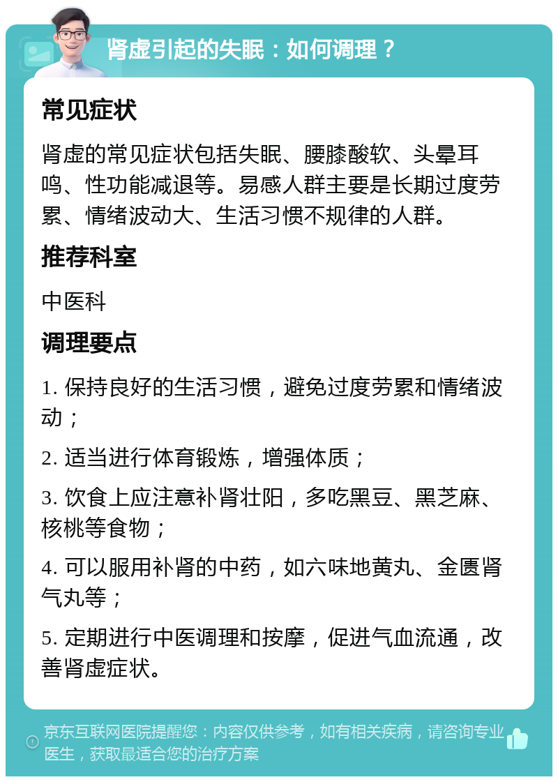 肾虚引起的失眠：如何调理？ 常见症状 肾虚的常见症状包括失眠、腰膝酸软、头晕耳鸣、性功能减退等。易感人群主要是长期过度劳累、情绪波动大、生活习惯不规律的人群。 推荐科室 中医科 调理要点 1. 保持良好的生活习惯，避免过度劳累和情绪波动； 2. 适当进行体育锻炼，增强体质； 3. 饮食上应注意补肾壮阳，多吃黑豆、黑芝麻、核桃等食物； 4. 可以服用补肾的中药，如六味地黄丸、金匮肾气丸等； 5. 定期进行中医调理和按摩，促进气血流通，改善肾虚症状。