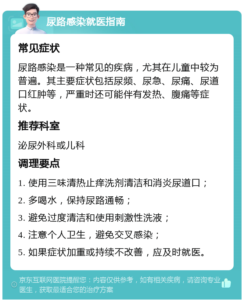 尿路感染就医指南 常见症状 尿路感染是一种常见的疾病，尤其在儿童中较为普遍。其主要症状包括尿频、尿急、尿痛、尿道口红肿等，严重时还可能伴有发热、腹痛等症状。 推荐科室 泌尿外科或儿科 调理要点 1. 使用三味清热止痒洗剂清洁和消炎尿道口； 2. 多喝水，保持尿路通畅； 3. 避免过度清洁和使用刺激性洗液； 4. 注意个人卫生，避免交叉感染； 5. 如果症状加重或持续不改善，应及时就医。