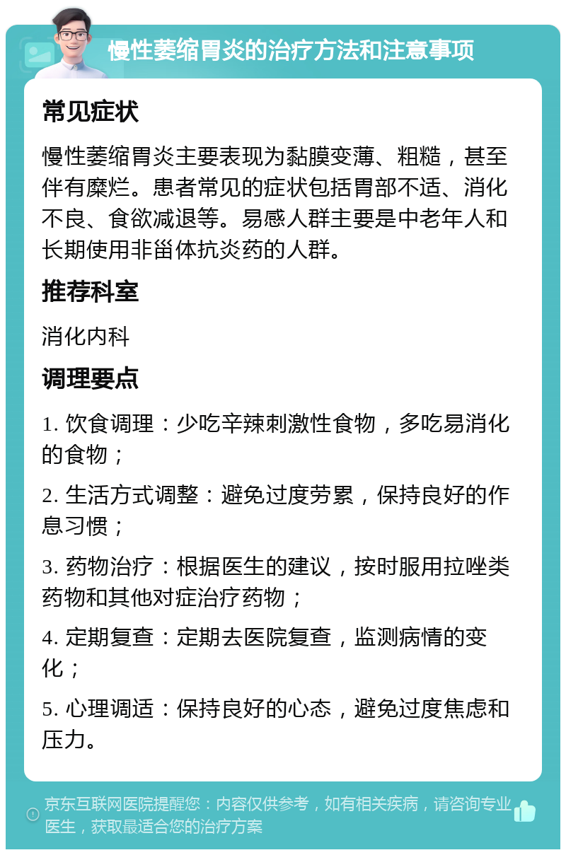 慢性萎缩胃炎的治疗方法和注意事项 常见症状 慢性萎缩胃炎主要表现为黏膜变薄、粗糙，甚至伴有糜烂。患者常见的症状包括胃部不适、消化不良、食欲减退等。易感人群主要是中老年人和长期使用非甾体抗炎药的人群。 推荐科室 消化内科 调理要点 1. 饮食调理：少吃辛辣刺激性食物，多吃易消化的食物； 2. 生活方式调整：避免过度劳累，保持良好的作息习惯； 3. 药物治疗：根据医生的建议，按时服用拉唑类药物和其他对症治疗药物； 4. 定期复查：定期去医院复查，监测病情的变化； 5. 心理调适：保持良好的心态，避免过度焦虑和压力。