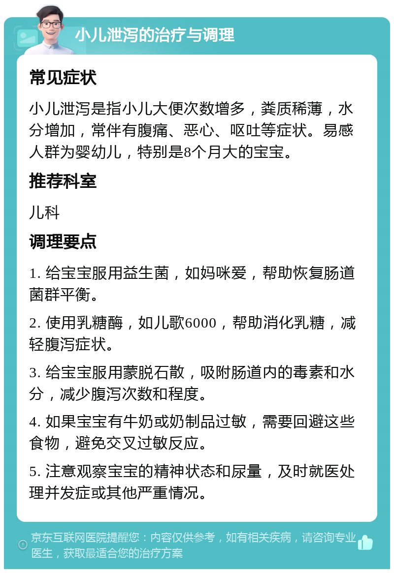 小儿泄泻的治疗与调理 常见症状 小儿泄泻是指小儿大便次数增多，粪质稀薄，水分增加，常伴有腹痛、恶心、呕吐等症状。易感人群为婴幼儿，特别是8个月大的宝宝。 推荐科室 儿科 调理要点 1. 给宝宝服用益生菌，如妈咪爱，帮助恢复肠道菌群平衡。 2. 使用乳糖酶，如儿歌6000，帮助消化乳糖，减轻腹泻症状。 3. 给宝宝服用蒙脱石散，吸附肠道内的毒素和水分，减少腹泻次数和程度。 4. 如果宝宝有牛奶或奶制品过敏，需要回避这些食物，避免交叉过敏反应。 5. 注意观察宝宝的精神状态和尿量，及时就医处理并发症或其他严重情况。