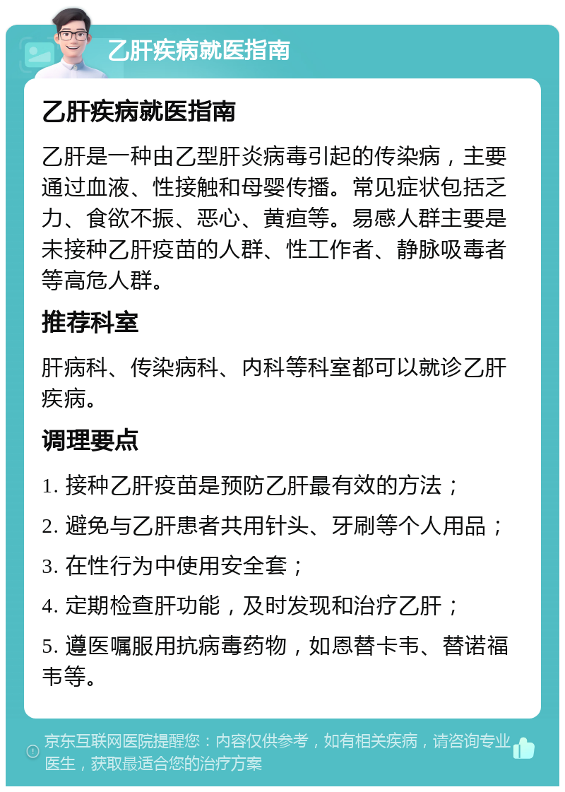 乙肝疾病就医指南 乙肝疾病就医指南 乙肝是一种由乙型肝炎病毒引起的传染病，主要通过血液、性接触和母婴传播。常见症状包括乏力、食欲不振、恶心、黄疸等。易感人群主要是未接种乙肝疫苗的人群、性工作者、静脉吸毒者等高危人群。 推荐科室 肝病科、传染病科、内科等科室都可以就诊乙肝疾病。 调理要点 1. 接种乙肝疫苗是预防乙肝最有效的方法； 2. 避免与乙肝患者共用针头、牙刷等个人用品； 3. 在性行为中使用安全套； 4. 定期检查肝功能，及时发现和治疗乙肝； 5. 遵医嘱服用抗病毒药物，如恩替卡韦、替诺福韦等。