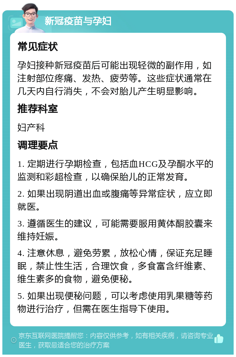 新冠疫苗与孕妇 常见症状 孕妇接种新冠疫苗后可能出现轻微的副作用，如注射部位疼痛、发热、疲劳等。这些症状通常在几天内自行消失，不会对胎儿产生明显影响。 推荐科室 妇产科 调理要点 1. 定期进行孕期检查，包括血HCG及孕酮水平的监测和彩超检查，以确保胎儿的正常发育。 2. 如果出现阴道出血或腹痛等异常症状，应立即就医。 3. 遵循医生的建议，可能需要服用黄体酮胶囊来维持妊娠。 4. 注意休息，避免劳累，放松心情，保证充足睡眠，禁止性生活，合理饮食，多食富含纤维素、维生素多的食物，避免便秘。 5. 如果出现便秘问题，可以考虑使用乳果糖等药物进行治疗，但需在医生指导下使用。