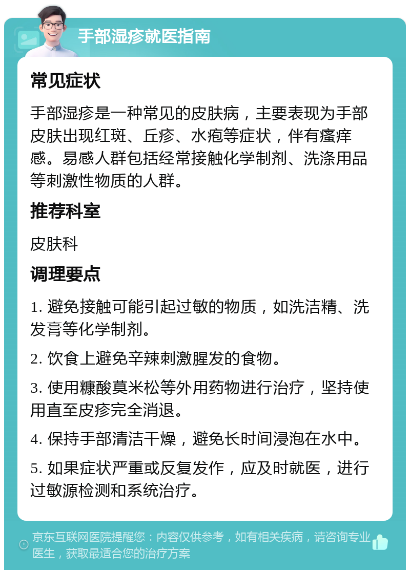 手部湿疹就医指南 常见症状 手部湿疹是一种常见的皮肤病，主要表现为手部皮肤出现红斑、丘疹、水疱等症状，伴有瘙痒感。易感人群包括经常接触化学制剂、洗涤用品等刺激性物质的人群。 推荐科室 皮肤科 调理要点 1. 避免接触可能引起过敏的物质，如洗洁精、洗发膏等化学制剂。 2. 饮食上避免辛辣刺激腥发的食物。 3. 使用糠酸莫米松等外用药物进行治疗，坚持使用直至皮疹完全消退。 4. 保持手部清洁干燥，避免长时间浸泡在水中。 5. 如果症状严重或反复发作，应及时就医，进行过敏源检测和系统治疗。