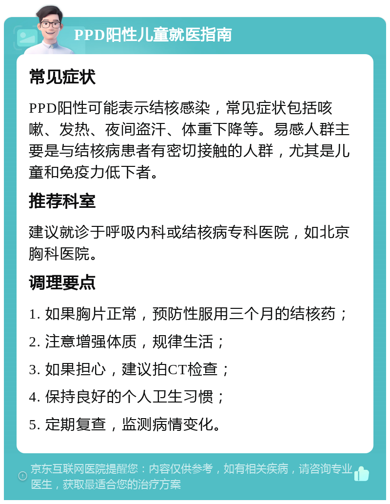 PPD阳性儿童就医指南 常见症状 PPD阳性可能表示结核感染，常见症状包括咳嗽、发热、夜间盗汗、体重下降等。易感人群主要是与结核病患者有密切接触的人群，尤其是儿童和免疫力低下者。 推荐科室 建议就诊于呼吸内科或结核病专科医院，如北京胸科医院。 调理要点 1. 如果胸片正常，预防性服用三个月的结核药； 2. 注意增强体质，规律生活； 3. 如果担心，建议拍CT检查； 4. 保持良好的个人卫生习惯； 5. 定期复查，监测病情变化。