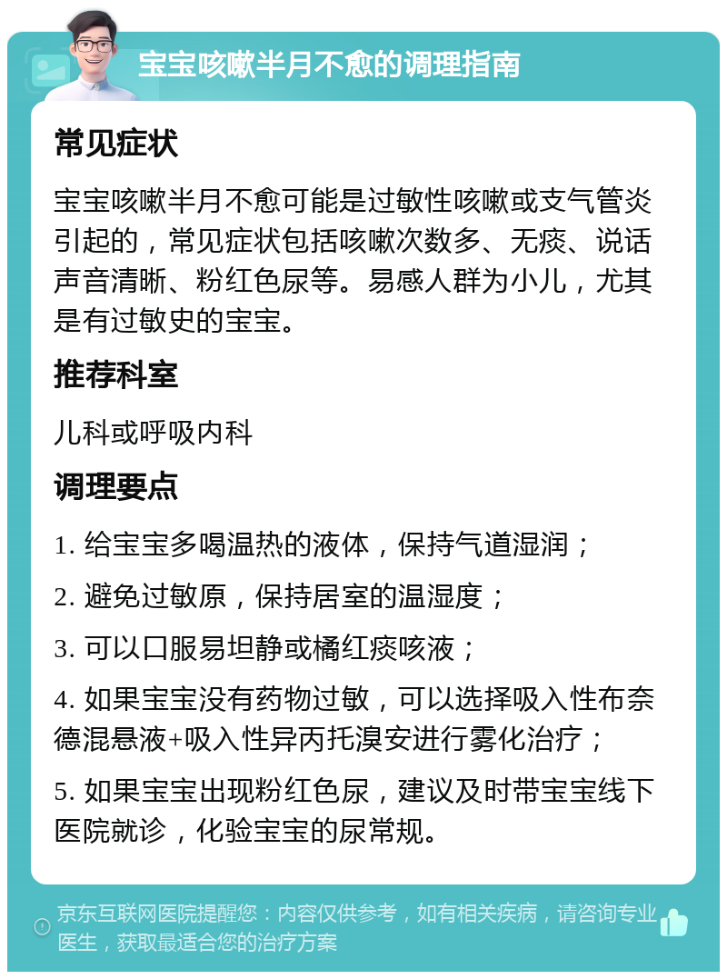 宝宝咳嗽半月不愈的调理指南 常见症状 宝宝咳嗽半月不愈可能是过敏性咳嗽或支气管炎引起的，常见症状包括咳嗽次数多、无痰、说话声音清晰、粉红色尿等。易感人群为小儿，尤其是有过敏史的宝宝。 推荐科室 儿科或呼吸内科 调理要点 1. 给宝宝多喝温热的液体，保持气道湿润； 2. 避免过敏原，保持居室的温湿度； 3. 可以口服易坦静或橘红痰咳液； 4. 如果宝宝没有药物过敏，可以选择吸入性布奈德混悬液+吸入性异丙托溴安进行雾化治疗； 5. 如果宝宝出现粉红色尿，建议及时带宝宝线下医院就诊，化验宝宝的尿常规。