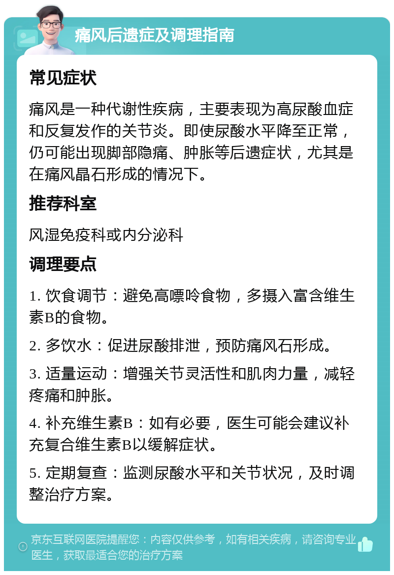 痛风后遗症及调理指南 常见症状 痛风是一种代谢性疾病，主要表现为高尿酸血症和反复发作的关节炎。即使尿酸水平降至正常，仍可能出现脚部隐痛、肿胀等后遗症状，尤其是在痛风晶石形成的情况下。 推荐科室 风湿免疫科或内分泌科 调理要点 1. 饮食调节：避免高嘌呤食物，多摄入富含维生素B的食物。 2. 多饮水：促进尿酸排泄，预防痛风石形成。 3. 适量运动：增强关节灵活性和肌肉力量，减轻疼痛和肿胀。 4. 补充维生素B：如有必要，医生可能会建议补充复合维生素B以缓解症状。 5. 定期复查：监测尿酸水平和关节状况，及时调整治疗方案。