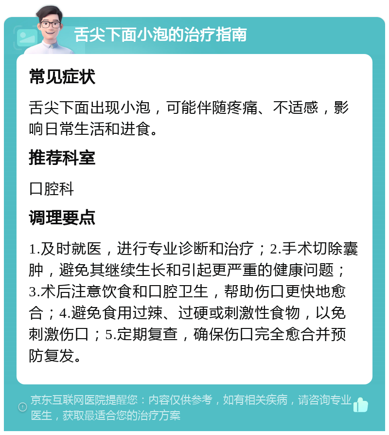 舌尖下面小泡的治疗指南 常见症状 舌尖下面出现小泡，可能伴随疼痛、不适感，影响日常生活和进食。 推荐科室 口腔科 调理要点 1.及时就医，进行专业诊断和治疗；2.手术切除囊肿，避免其继续生长和引起更严重的健康问题；3.术后注意饮食和口腔卫生，帮助伤口更快地愈合；4.避免食用过辣、过硬或刺激性食物，以免刺激伤口；5.定期复查，确保伤口完全愈合并预防复发。