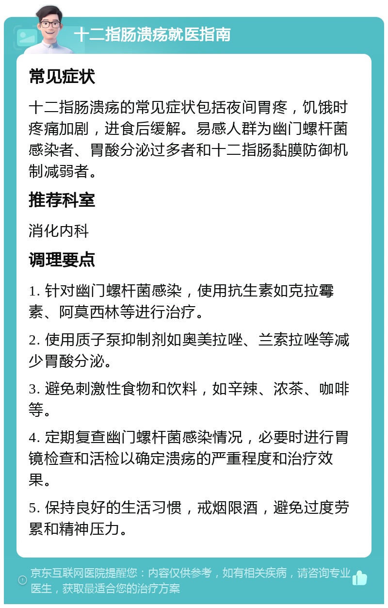 十二指肠溃疡就医指南 常见症状 十二指肠溃疡的常见症状包括夜间胃疼，饥饿时疼痛加剧，进食后缓解。易感人群为幽门螺杆菌感染者、胃酸分泌过多者和十二指肠黏膜防御机制减弱者。 推荐科室 消化内科 调理要点 1. 针对幽门螺杆菌感染，使用抗生素如克拉霉素、阿莫西林等进行治疗。 2. 使用质子泵抑制剂如奥美拉唑、兰索拉唑等减少胃酸分泌。 3. 避免刺激性食物和饮料，如辛辣、浓茶、咖啡等。 4. 定期复查幽门螺杆菌感染情况，必要时进行胃镜检查和活检以确定溃疡的严重程度和治疗效果。 5. 保持良好的生活习惯，戒烟限酒，避免过度劳累和精神压力。