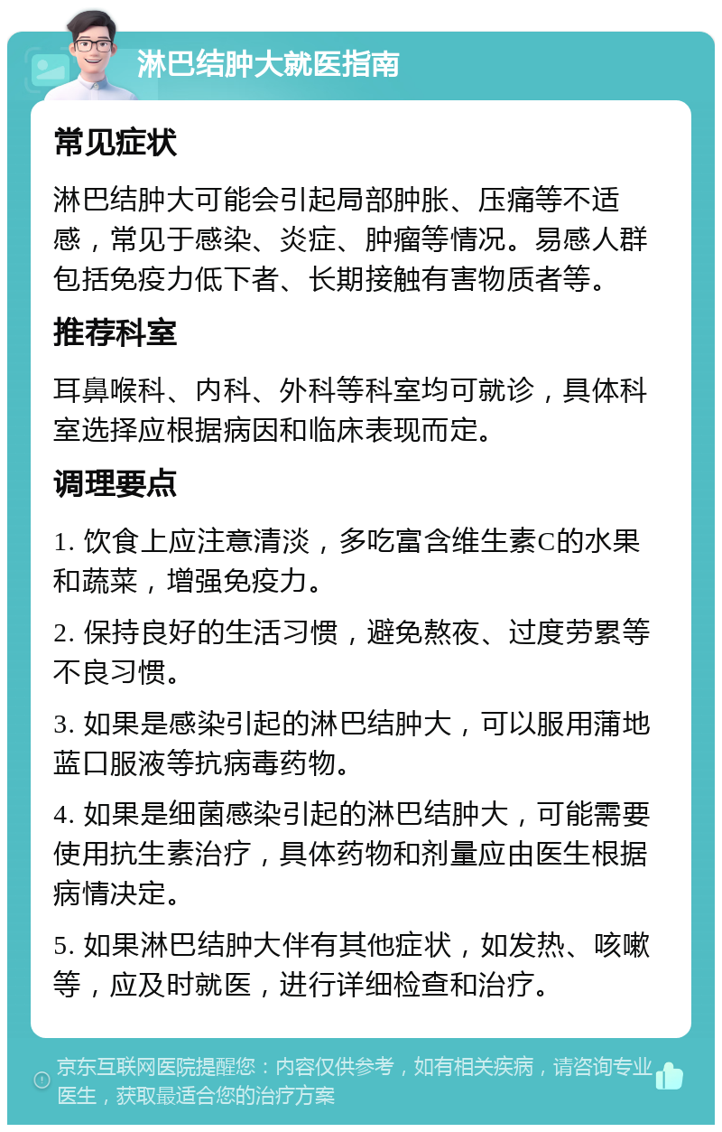 淋巴结肿大就医指南 常见症状 淋巴结肿大可能会引起局部肿胀、压痛等不适感，常见于感染、炎症、肿瘤等情况。易感人群包括免疫力低下者、长期接触有害物质者等。 推荐科室 耳鼻喉科、内科、外科等科室均可就诊，具体科室选择应根据病因和临床表现而定。 调理要点 1. 饮食上应注意清淡，多吃富含维生素C的水果和蔬菜，增强免疫力。 2. 保持良好的生活习惯，避免熬夜、过度劳累等不良习惯。 3. 如果是感染引起的淋巴结肿大，可以服用蒲地蓝口服液等抗病毒药物。 4. 如果是细菌感染引起的淋巴结肿大，可能需要使用抗生素治疗，具体药物和剂量应由医生根据病情决定。 5. 如果淋巴结肿大伴有其他症状，如发热、咳嗽等，应及时就医，进行详细检查和治疗。