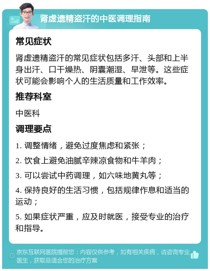 肾虚遗精盗汗的中医调理指南 常见症状 肾虚遗精盗汗的常见症状包括多汗、头部和上半身出汗、口干燥热、阴囊潮湿、早泄等。这些症状可能会影响个人的生活质量和工作效率。 推荐科室 中医科 调理要点 1. 调整情绪，避免过度焦虑和紧张； 2. 饮食上避免油腻辛辣凉食物和牛羊肉； 3. 可以尝试中药调理，如六味地黄丸等； 4. 保持良好的生活习惯，包括规律作息和适当的运动； 5. 如果症状严重，应及时就医，接受专业的治疗和指导。