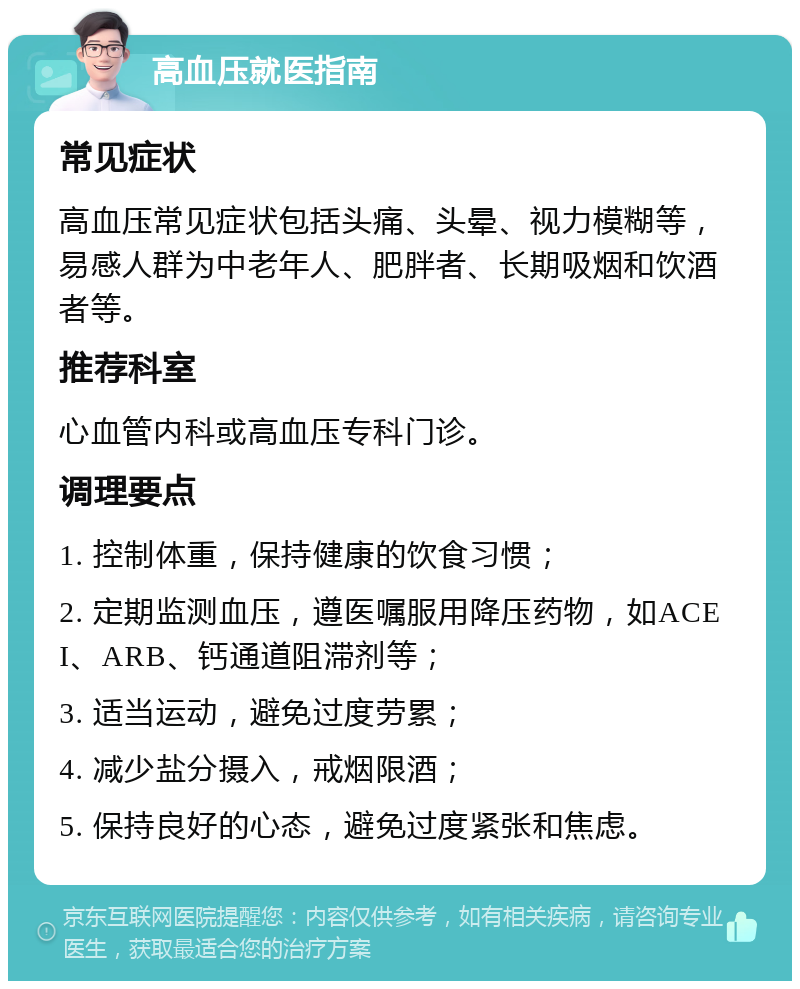 高血压就医指南 常见症状 高血压常见症状包括头痛、头晕、视力模糊等，易感人群为中老年人、肥胖者、长期吸烟和饮酒者等。 推荐科室 心血管内科或高血压专科门诊。 调理要点 1. 控制体重，保持健康的饮食习惯； 2. 定期监测血压，遵医嘱服用降压药物，如ACEI、ARB、钙通道阻滞剂等； 3. 适当运动，避免过度劳累； 4. 减少盐分摄入，戒烟限酒； 5. 保持良好的心态，避免过度紧张和焦虑。