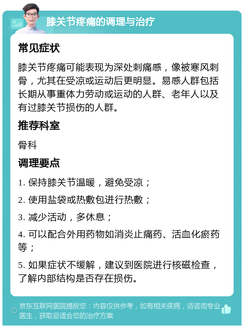 膝关节疼痛的调理与治疗 常见症状 膝关节疼痛可能表现为深处刺痛感，像被寒风刺骨，尤其在受凉或运动后更明显。易感人群包括长期从事重体力劳动或运动的人群、老年人以及有过膝关节损伤的人群。 推荐科室 骨科 调理要点 1. 保持膝关节温暖，避免受凉； 2. 使用盐袋或热敷包进行热敷； 3. 减少活动，多休息； 4. 可以配合外用药物如消炎止痛药、活血化瘀药等； 5. 如果症状不缓解，建议到医院进行核磁检查，了解内部结构是否存在损伤。