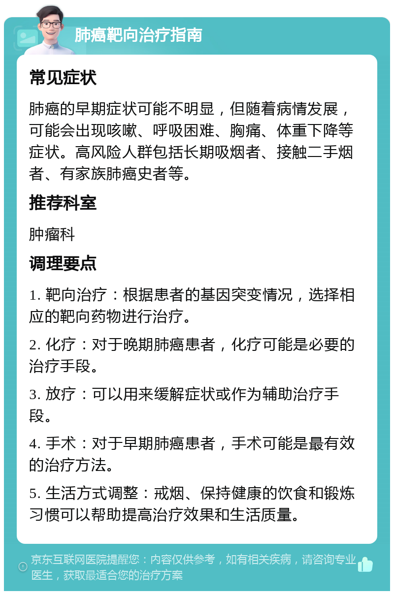 肺癌靶向治疗指南 常见症状 肺癌的早期症状可能不明显，但随着病情发展，可能会出现咳嗽、呼吸困难、胸痛、体重下降等症状。高风险人群包括长期吸烟者、接触二手烟者、有家族肺癌史者等。 推荐科室 肿瘤科 调理要点 1. 靶向治疗：根据患者的基因突变情况，选择相应的靶向药物进行治疗。 2. 化疗：对于晚期肺癌患者，化疗可能是必要的治疗手段。 3. 放疗：可以用来缓解症状或作为辅助治疗手段。 4. 手术：对于早期肺癌患者，手术可能是最有效的治疗方法。 5. 生活方式调整：戒烟、保持健康的饮食和锻炼习惯可以帮助提高治疗效果和生活质量。