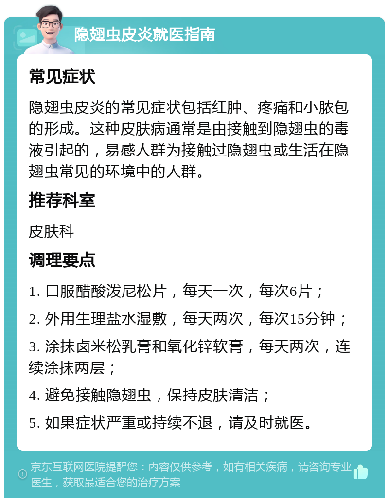 隐翅虫皮炎就医指南 常见症状 隐翅虫皮炎的常见症状包括红肿、疼痛和小脓包的形成。这种皮肤病通常是由接触到隐翅虫的毒液引起的，易感人群为接触过隐翅虫或生活在隐翅虫常见的环境中的人群。 推荐科室 皮肤科 调理要点 1. 口服醋酸泼尼松片，每天一次，每次6片； 2. 外用生理盐水湿敷，每天两次，每次15分钟； 3. 涂抹卤米松乳膏和氧化锌软膏，每天两次，连续涂抹两层； 4. 避免接触隐翅虫，保持皮肤清洁； 5. 如果症状严重或持续不退，请及时就医。