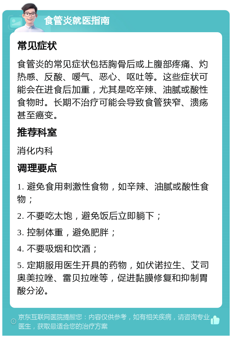 食管炎就医指南 常见症状 食管炎的常见症状包括胸骨后或上腹部疼痛、灼热感、反酸、嗳气、恶心、呕吐等。这些症状可能会在进食后加重，尤其是吃辛辣、油腻或酸性食物时。长期不治疗可能会导致食管狭窄、溃疡甚至癌变。 推荐科室 消化内科 调理要点 1. 避免食用刺激性食物，如辛辣、油腻或酸性食物； 2. 不要吃太饱，避免饭后立即躺下； 3. 控制体重，避免肥胖； 4. 不要吸烟和饮酒； 5. 定期服用医生开具的药物，如伏诺拉生、艾司奥美拉唑、雷贝拉唑等，促进黏膜修复和抑制胃酸分泌。