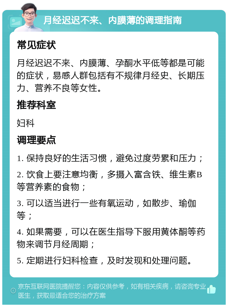 月经迟迟不来、内膜薄的调理指南 常见症状 月经迟迟不来、内膜薄、孕酮水平低等都是可能的症状，易感人群包括有不规律月经史、长期压力、营养不良等女性。 推荐科室 妇科 调理要点 1. 保持良好的生活习惯，避免过度劳累和压力； 2. 饮食上要注意均衡，多摄入富含铁、维生素B等营养素的食物； 3. 可以适当进行一些有氧运动，如散步、瑜伽等； 4. 如果需要，可以在医生指导下服用黄体酮等药物来调节月经周期； 5. 定期进行妇科检查，及时发现和处理问题。