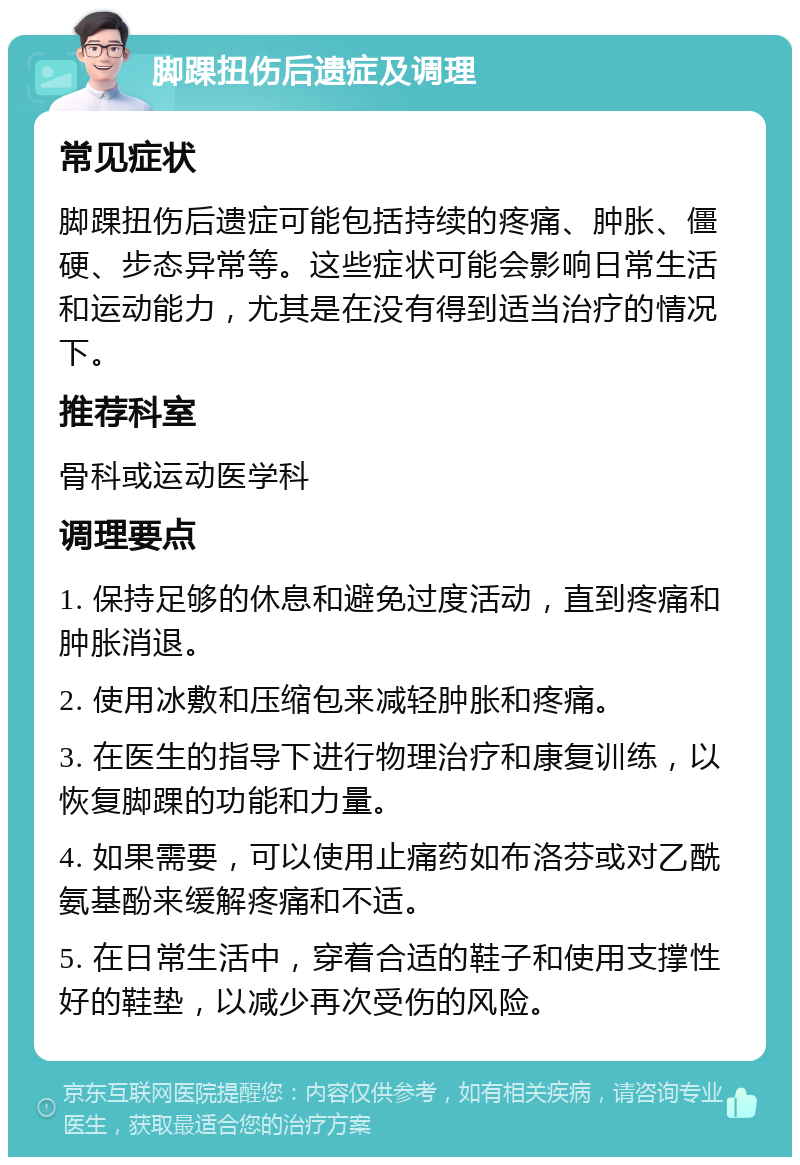 脚踝扭伤后遗症及调理 常见症状 脚踝扭伤后遗症可能包括持续的疼痛、肿胀、僵硬、步态异常等。这些症状可能会影响日常生活和运动能力，尤其是在没有得到适当治疗的情况下。 推荐科室 骨科或运动医学科 调理要点 1. 保持足够的休息和避免过度活动，直到疼痛和肿胀消退。 2. 使用冰敷和压缩包来减轻肿胀和疼痛。 3. 在医生的指导下进行物理治疗和康复训练，以恢复脚踝的功能和力量。 4. 如果需要，可以使用止痛药如布洛芬或对乙酰氨基酚来缓解疼痛和不适。 5. 在日常生活中，穿着合适的鞋子和使用支撑性好的鞋垫，以减少再次受伤的风险。