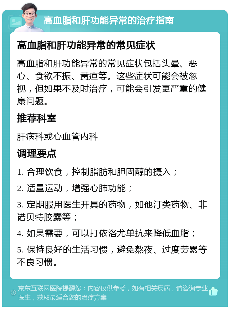 高血脂和肝功能异常的治疗指南 高血脂和肝功能异常的常见症状 高血脂和肝功能异常的常见症状包括头晕、恶心、食欲不振、黄疸等。这些症状可能会被忽视，但如果不及时治疗，可能会引发更严重的健康问题。 推荐科室 肝病科或心血管内科 调理要点 1. 合理饮食，控制脂肪和胆固醇的摄入； 2. 适量运动，增强心肺功能； 3. 定期服用医生开具的药物，如他汀类药物、非诺贝特胶囊等； 4. 如果需要，可以打依洛尤单抗来降低血脂； 5. 保持良好的生活习惯，避免熬夜、过度劳累等不良习惯。