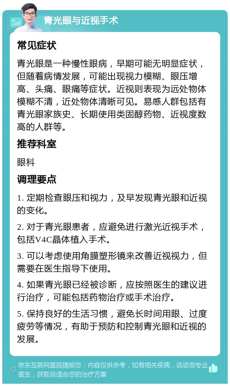 青光眼与近视手术 常见症状 青光眼是一种慢性眼病，早期可能无明显症状，但随着病情发展，可能出现视力模糊、眼压增高、头痛、眼痛等症状。近视则表现为远处物体模糊不清，近处物体清晰可见。易感人群包括有青光眼家族史、长期使用类固醇药物、近视度数高的人群等。 推荐科室 眼科 调理要点 1. 定期检查眼压和视力，及早发现青光眼和近视的变化。 2. 对于青光眼患者，应避免进行激光近视手术，包括V4C晶体植入手术。 3. 可以考虑使用角膜塑形镜来改善近视视力，但需要在医生指导下使用。 4. 如果青光眼已经被诊断，应按照医生的建议进行治疗，可能包括药物治疗或手术治疗。 5. 保持良好的生活习惯，避免长时间用眼、过度疲劳等情况，有助于预防和控制青光眼和近视的发展。