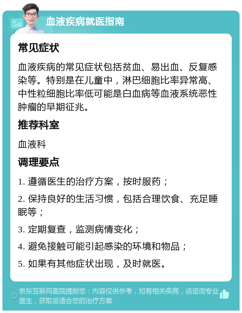 血液疾病就医指南 常见症状 血液疾病的常见症状包括贫血、易出血、反复感染等。特别是在儿童中，淋巴细胞比率异常高、中性粒细胞比率低可能是白血病等血液系统恶性肿瘤的早期征兆。 推荐科室 血液科 调理要点 1. 遵循医生的治疗方案，按时服药； 2. 保持良好的生活习惯，包括合理饮食、充足睡眠等； 3. 定期复查，监测病情变化； 4. 避免接触可能引起感染的环境和物品； 5. 如果有其他症状出现，及时就医。