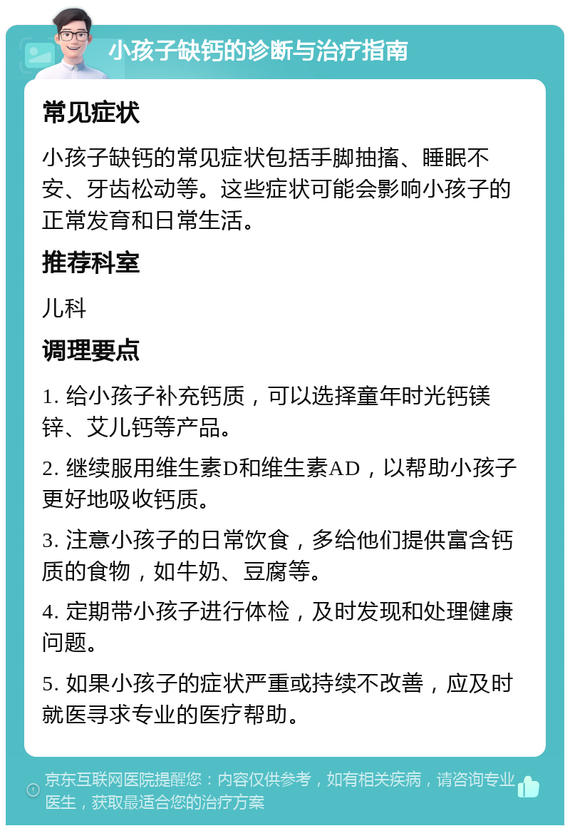 小孩子缺钙的诊断与治疗指南 常见症状 小孩子缺钙的常见症状包括手脚抽搐、睡眠不安、牙齿松动等。这些症状可能会影响小孩子的正常发育和日常生活。 推荐科室 儿科 调理要点 1. 给小孩子补充钙质，可以选择童年时光钙镁锌、艾儿钙等产品。 2. 继续服用维生素D和维生素AD，以帮助小孩子更好地吸收钙质。 3. 注意小孩子的日常饮食，多给他们提供富含钙质的食物，如牛奶、豆腐等。 4. 定期带小孩子进行体检，及时发现和处理健康问题。 5. 如果小孩子的症状严重或持续不改善，应及时就医寻求专业的医疗帮助。