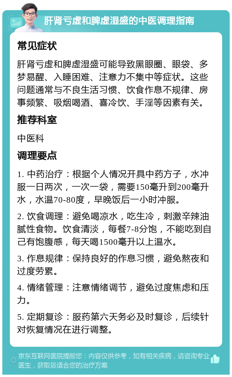 肝肾亏虚和脾虚湿盛的中医调理指南 常见症状 肝肾亏虚和脾虚湿盛可能导致黑眼圈、眼袋、多梦易醒、入睡困难、注意力不集中等症状。这些问题通常与不良生活习惯、饮食作息不规律、房事频繁、吸烟喝酒、喜冷饮、手淫等因素有关。 推荐科室 中医科 调理要点 1. 中药治疗：根据个人情况开具中药方子，水冲服一日两次，一次一袋，需要150毫升到200毫升水，水温70-80度，早晚饭后一小时冲服。 2. 饮食调理：避免喝凉水，吃生冷，刺激辛辣油腻性食物。饮食清淡，每餐7-8分饱，不能吃到自己有饱腹感，每天喝1500毫升以上温水。 3. 作息规律：保持良好的作息习惯，避免熬夜和过度劳累。 4. 情绪管理：注意情绪调节，避免过度焦虑和压力。 5. 定期复诊：服药第六天务必及时复诊，后续针对恢复情况在进行调整。