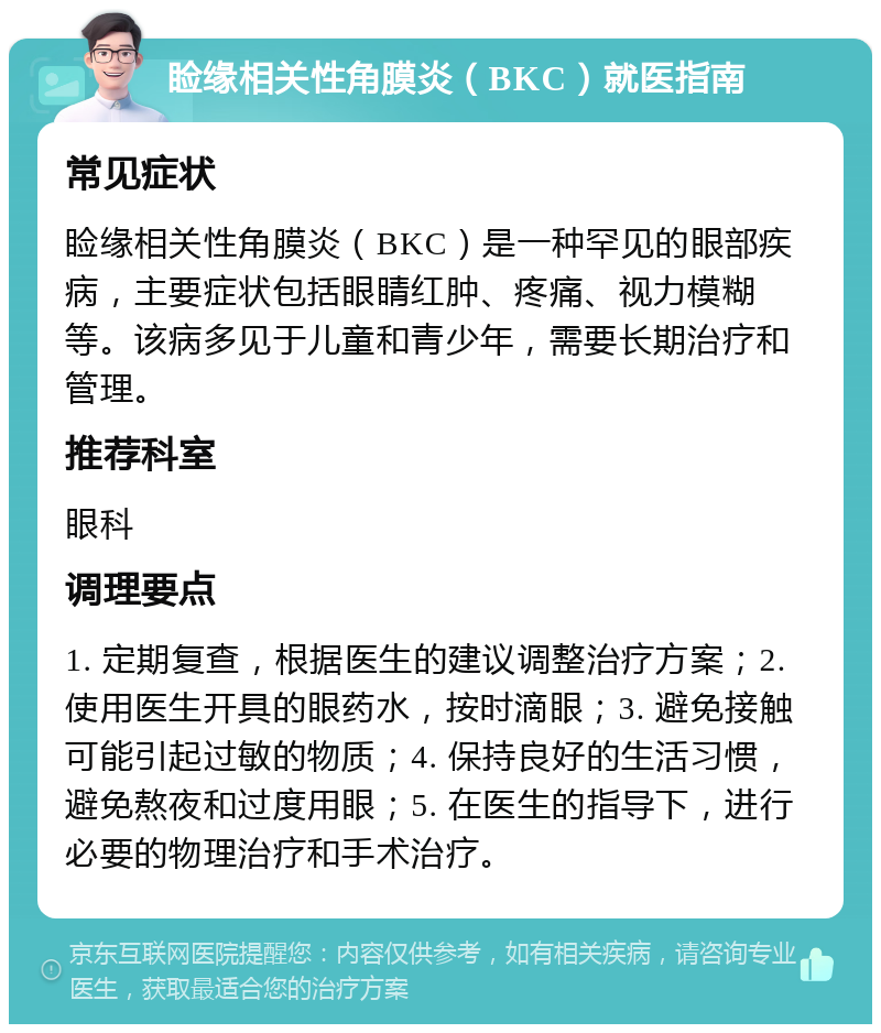 睑缘相关性角膜炎（BKC）就医指南 常见症状 睑缘相关性角膜炎（BKC）是一种罕见的眼部疾病，主要症状包括眼睛红肿、疼痛、视力模糊等。该病多见于儿童和青少年，需要长期治疗和管理。 推荐科室 眼科 调理要点 1. 定期复查，根据医生的建议调整治疗方案；2. 使用医生开具的眼药水，按时滴眼；3. 避免接触可能引起过敏的物质；4. 保持良好的生活习惯，避免熬夜和过度用眼；5. 在医生的指导下，进行必要的物理治疗和手术治疗。