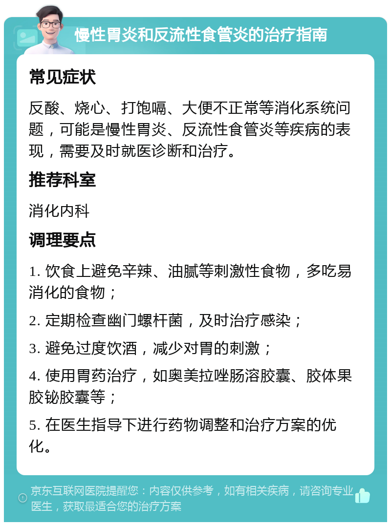 慢性胃炎和反流性食管炎的治疗指南 常见症状 反酸、烧心、打饱嗝、大便不正常等消化系统问题，可能是慢性胃炎、反流性食管炎等疾病的表现，需要及时就医诊断和治疗。 推荐科室 消化内科 调理要点 1. 饮食上避免辛辣、油腻等刺激性食物，多吃易消化的食物； 2. 定期检查幽门螺杆菌，及时治疗感染； 3. 避免过度饮酒，减少对胃的刺激； 4. 使用胃药治疗，如奥美拉唑肠溶胶囊、胶体果胶铋胶囊等； 5. 在医生指导下进行药物调整和治疗方案的优化。