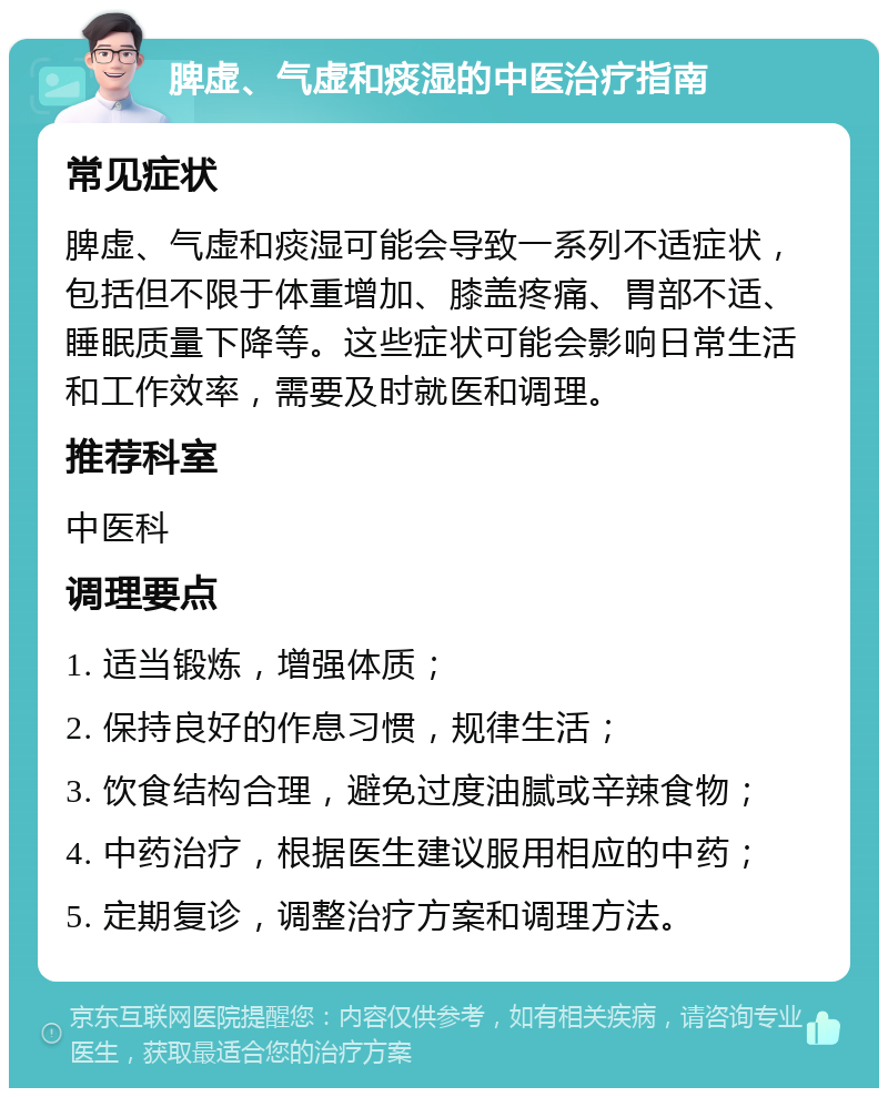 脾虚、气虚和痰湿的中医治疗指南 常见症状 脾虚、气虚和痰湿可能会导致一系列不适症状，包括但不限于体重增加、膝盖疼痛、胃部不适、睡眠质量下降等。这些症状可能会影响日常生活和工作效率，需要及时就医和调理。 推荐科室 中医科 调理要点 1. 适当锻炼，增强体质； 2. 保持良好的作息习惯，规律生活； 3. 饮食结构合理，避免过度油腻或辛辣食物； 4. 中药治疗，根据医生建议服用相应的中药； 5. 定期复诊，调整治疗方案和调理方法。