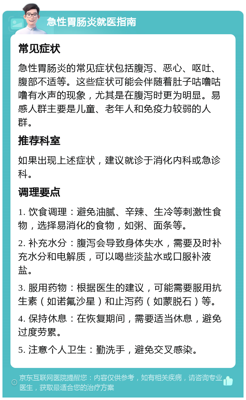 急性胃肠炎就医指南 常见症状 急性胃肠炎的常见症状包括腹泻、恶心、呕吐、腹部不适等。这些症状可能会伴随着肚子咕噜咕噜有水声的现象，尤其是在腹泻时更为明显。易感人群主要是儿童、老年人和免疫力较弱的人群。 推荐科室 如果出现上述症状，建议就诊于消化内科或急诊科。 调理要点 1. 饮食调理：避免油腻、辛辣、生冷等刺激性食物，选择易消化的食物，如粥、面条等。 2. 补充水分：腹泻会导致身体失水，需要及时补充水分和电解质，可以喝些淡盐水或口服补液盐。 3. 服用药物：根据医生的建议，可能需要服用抗生素（如诺氟沙星）和止泻药（如蒙脱石）等。 4. 保持休息：在恢复期间，需要适当休息，避免过度劳累。 5. 注意个人卫生：勤洗手，避免交叉感染。